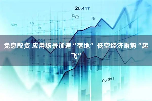 免息配资 应用场景加速“落地” 低空经济乘势“起飞”