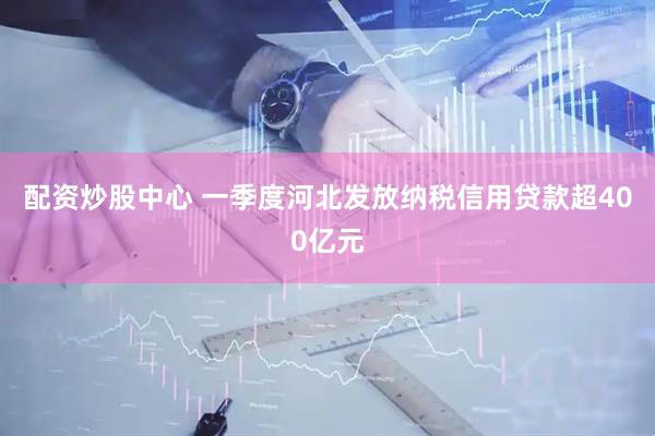 配资炒股中心 一季度河北发放纳税信用贷款超400亿元