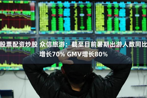 股票配资炒股 众信旅游：截至目前暑期出游人数同比增长70% GMV增长80%