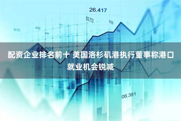 配资企业排名前十 美国洛杉矶港执行董事称港口就业机会锐减