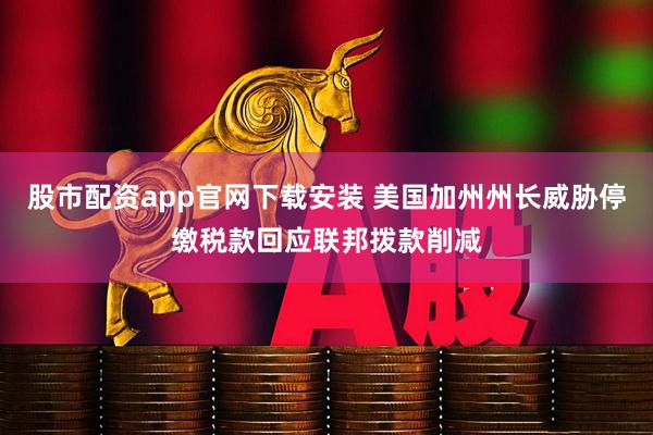 股市配资app官网下载安装 美国加州州长威胁停缴税款回应联邦拨款削减