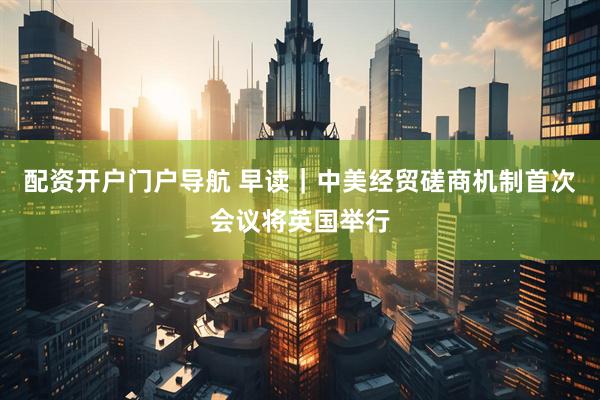 配资开户门户导航 早读｜中美经贸磋商机制首次会议将英国举行
