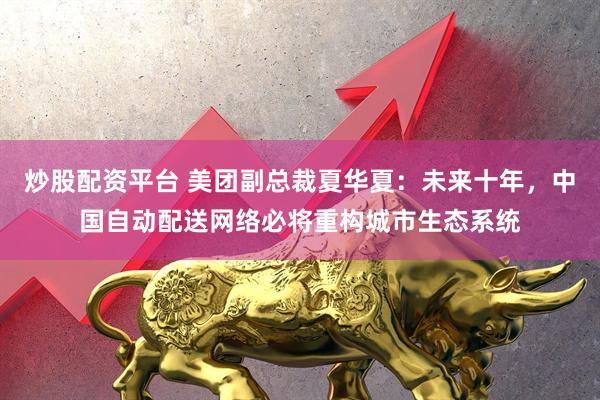 炒股配资平台 美团副总裁夏华夏：未来十年，中国自动配送网络必将重构城市生态系统