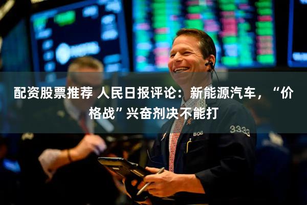 配资股票推荐 人民日报评论：新能源汽车，“价格战”兴奋剂决不能打
