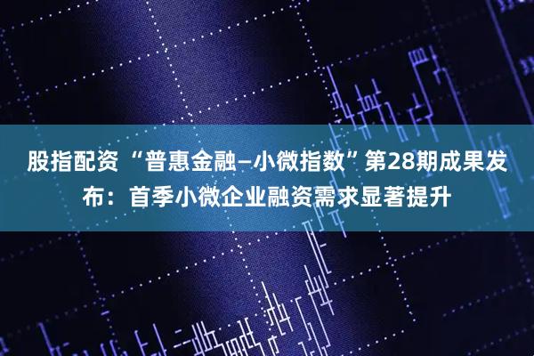 股指配资 “普惠金融—小微指数”第28期成果发布：首季小微企业融资需求显著提升