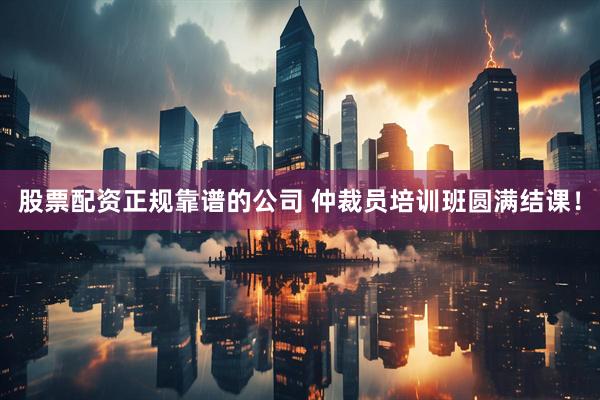 股票配资正规靠谱的公司 仲裁员培训班圆满结课！