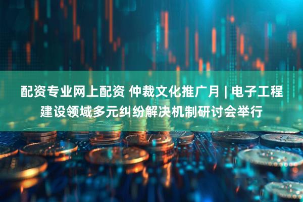 配资专业网上配资 仲裁文化推广月 | 电子工程建设领域多元纠纷解决机制研讨会举行