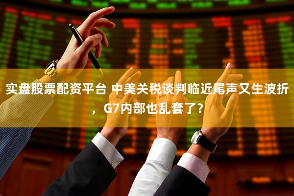 实盘股票配资平台 中美关税谈判临近尾声又生波折，G7内部也乱套了？