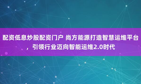配资低息炒股配资门户 尚方能源打造智慧运维平台，引领行业迈向智能运维2.0时代