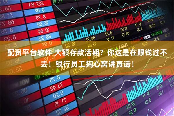 配资平台软件 大额存款活期？你这是在跟钱过不去！银行员工掏心窝讲真话！