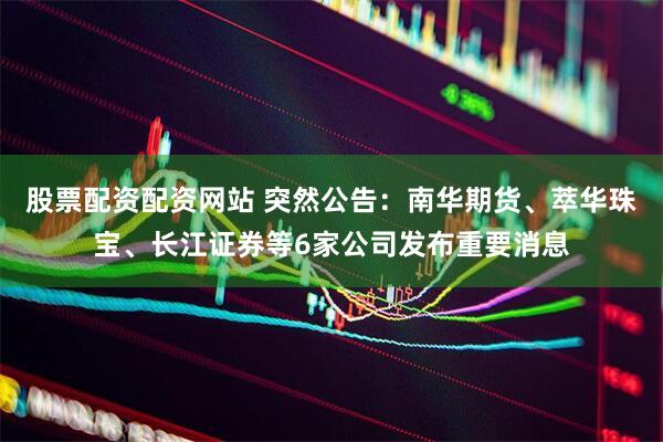 股票配资配资网站 突然公告：南华期货、萃华珠宝、长江证券等6家公司发布重要消息