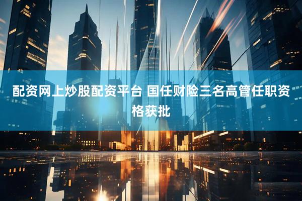 配资网上炒股配资平台 国任财险三名高管任职资格获批