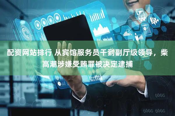 配资网站排行 从宾馆服务员干到副厅级领导，柴高潮涉嫌受贿罪被决定逮捕