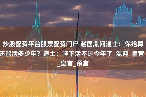 炒股配资平台股票配资门户 赵匡胤问道士：你给算算朕还能活多少年？道士：陛下活不过今年了_混沌_皇宫_预言