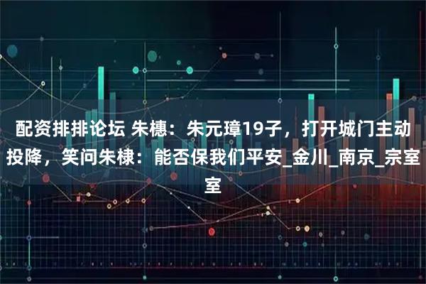 配资排排论坛 朱橞：朱元璋19子，打开城门主动投降，笑问朱棣：能否保我们平安_金川_南京_宗室