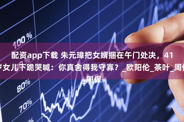 配资app下载 朱元璋把女婿捆在午门处决，41岁女儿下跪哭喊：你真舍得我守寡？_欧阳伦_茶叶_周保