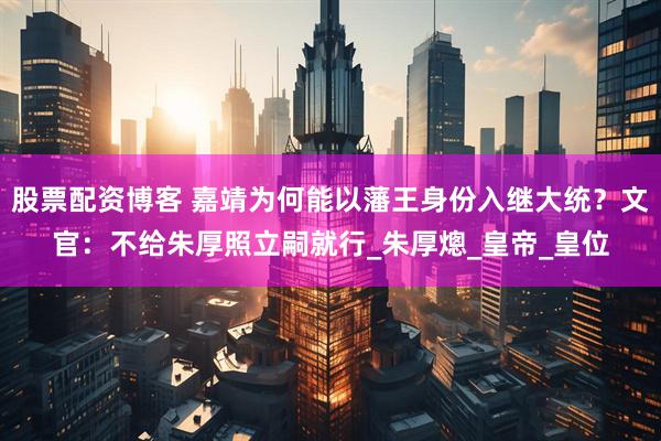 股票配资博客 嘉靖为何能以藩王身份入继大统？文官：不给朱厚照立嗣就行_朱厚熜_皇帝_皇位