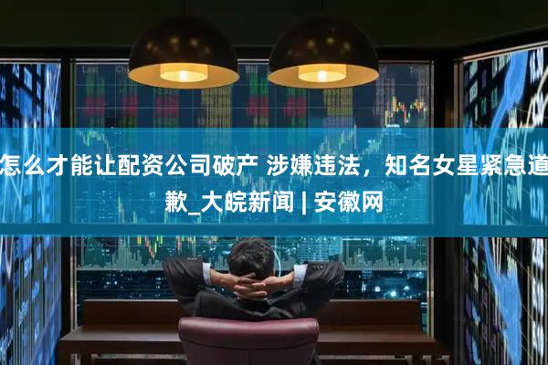 怎么才能让配资公司破产 涉嫌违法，知名女星紧急道歉_大皖新闻 | 安徽网