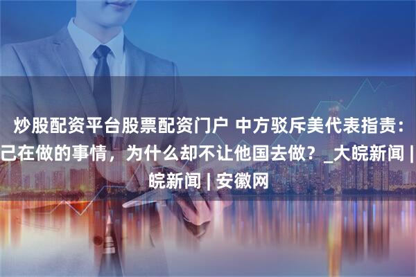 炒股配资平台股票配资门户 中方驳斥美代表指责：美国自己在做的事情，为什么却不让他国去做？_大皖新闻 | 安徽网