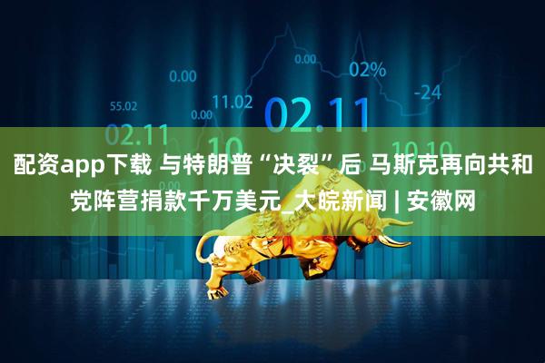 配资app下载 与特朗普“决裂”后 马斯克再向共和党阵营捐款千万美元_大皖新闻 | 安徽网