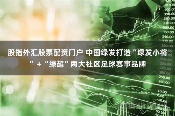 股指外汇股票配资门户 中国绿发打造“绿发小将”＋“绿超”两大社区足球赛事品牌