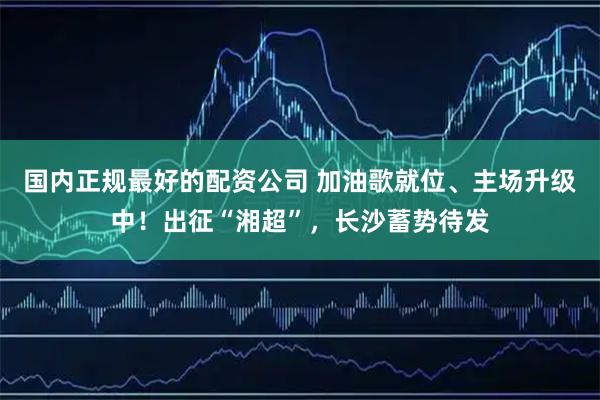 国内正规最好的配资公司 加油歌就位、主场升级中!出征“湘超”,长沙蓄势待发