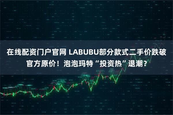 在线配资门户官网 LABUBU部分款式二手价跌破官方原价！泡泡玛特“投资热”退潮？