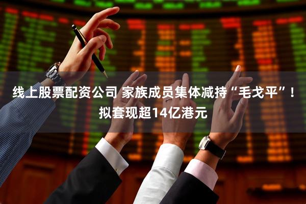 线上股票配资公司 家族成员集体减持“毛戈平”！拟套现超14亿港元
