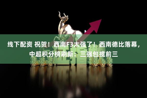 线下配资 祝贺！西南F3太强了！西南德比落幕，中超积分榜刷新：三强包揽前三