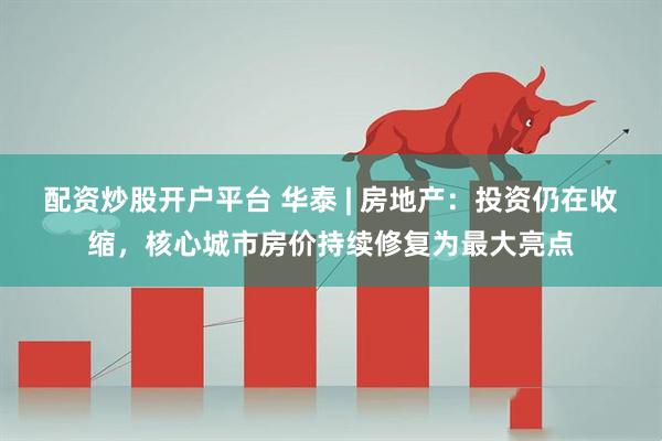 配资炒股开户平台 华泰 | 房地产：投资仍在收缩，核心城市房价持续修复为最大亮点