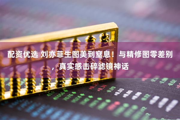 配资优选 刘亦菲生图美到窒息！与精修图零差别，真实感击碎滤镜神话