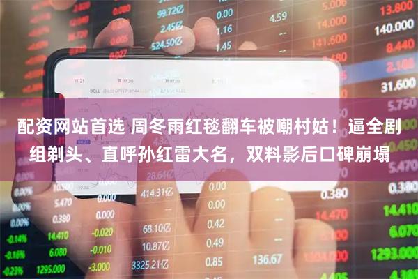 配资网站首选 周冬雨红毯翻车被嘲村姑！逼全剧组剃头、直呼孙红雷大名，双料影后口碑崩塌