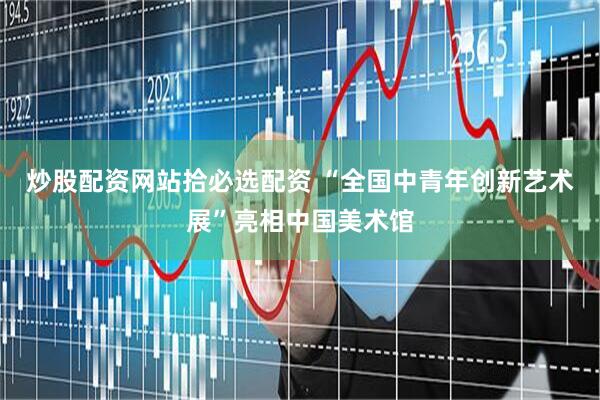 炒股配资网站拾必选配资 “全国中青年创新艺术展”亮相中国美术馆