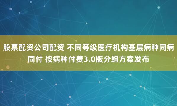 股票配资公司配资 不同等级医疗机构基层病种同病同付 按病种付费3.0版分组方案发布