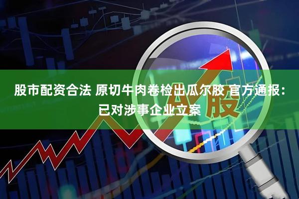 股市配资合法 原切牛肉卷检出瓜尔胶 官方通报：已对涉事企业立案