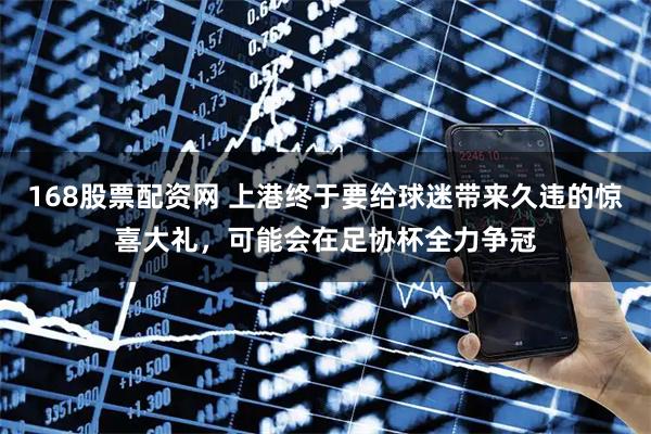 168股票配资网 上港终于要给球迷带来久违的惊喜大礼，可能会在足协杯全力争冠