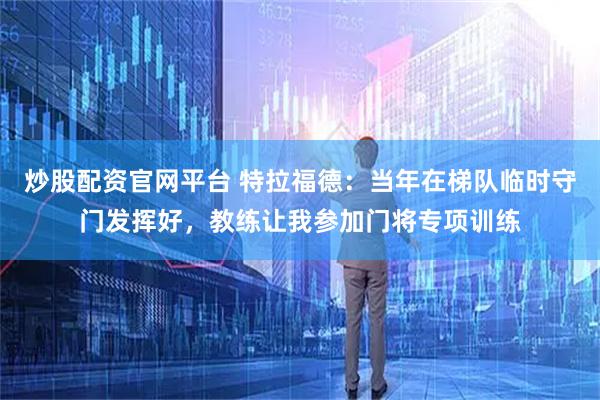炒股配资官网平台 特拉福德：当年在梯队临时守门发挥好，教练让我参加门将专项训练